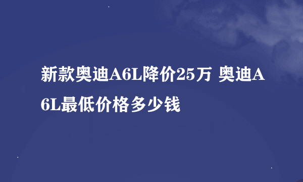 新款奥迪A6L降价25万 奥迪A6L最低价格多少钱