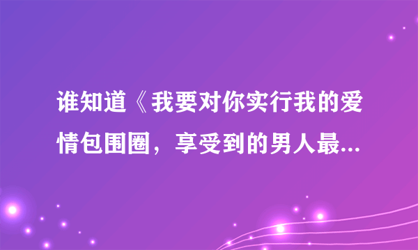 谁知道《我要对你实行我的爱情包围圈，享受到的男人最有幸福感》。是那首歌里面的歌词？