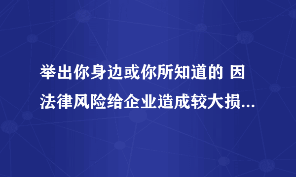 举出你身边或你所知道的 因法律风险给企业造成较大损失的 例子,有什么教训?