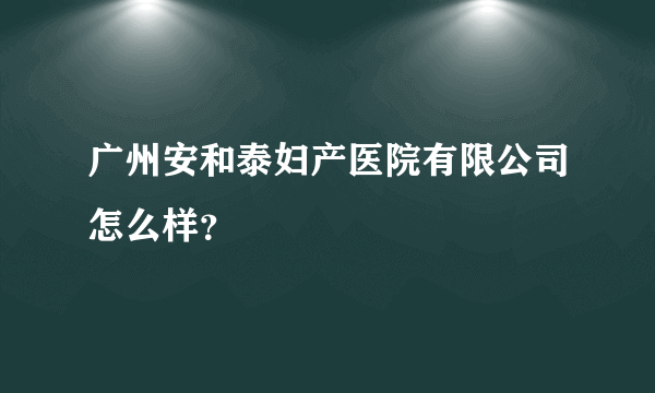 广州安和泰妇产医院有限公司怎么样？