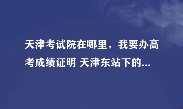 天津考试院在哪里，我要办高考成绩证明 天津东站下的话怎么走？