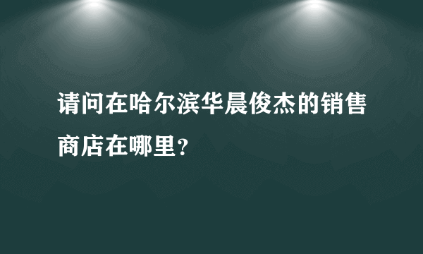 请问在哈尔滨华晨俊杰的销售商店在哪里？