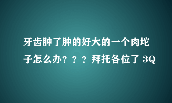 牙齿肿了肿的好大的一个肉坨子怎么办？？？拜托各位了 3Q