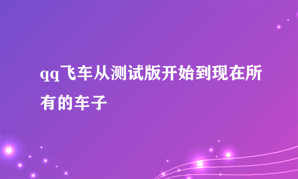 qq飞车从测试版开始到现在所有的车子