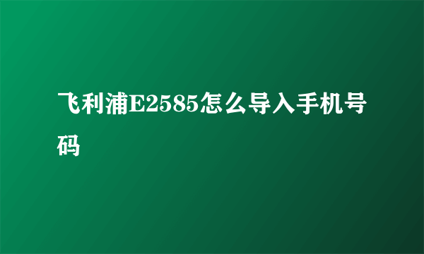 飞利浦E2585怎么导入手机号码