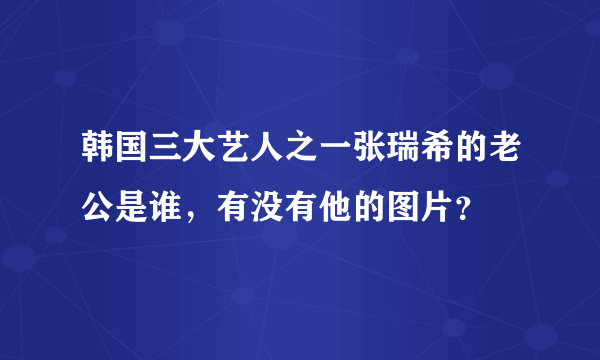 韩国三大艺人之一张瑞希的老公是谁，有没有他的图片？