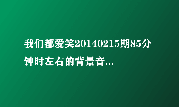 我们都爱笑20140215期85分钟时左右的背景音乐叫什么名字？