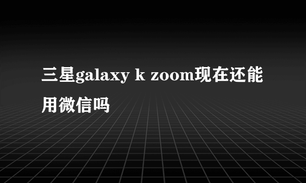 三星galaxy k zoom现在还能用微信吗