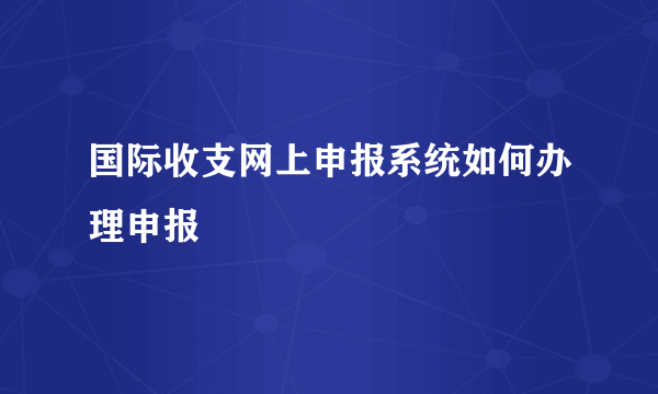 国际收支网上申报系统如何办理申报