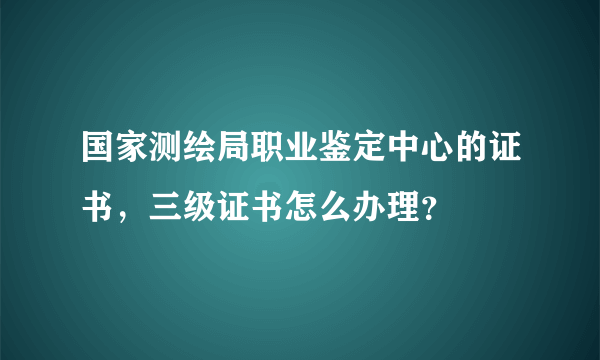 国家测绘局职业鉴定中心的证书，三级证书怎么办理？