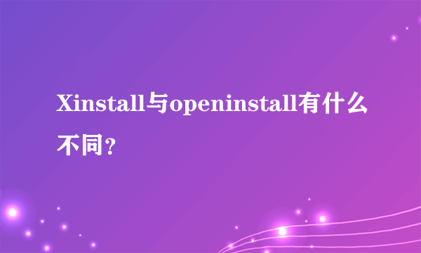 Xinstall与openinstall有什么不同？