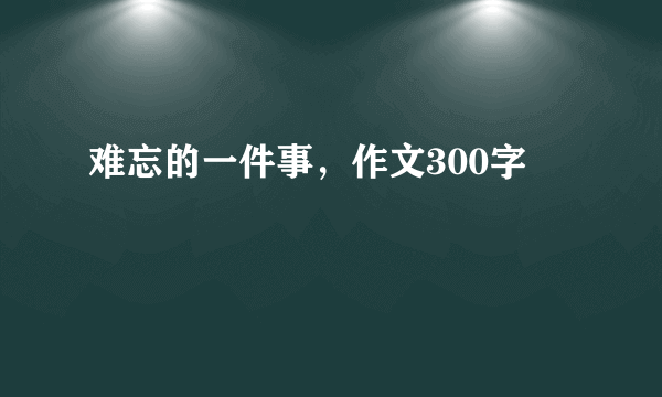 难忘的一件事，作文300字