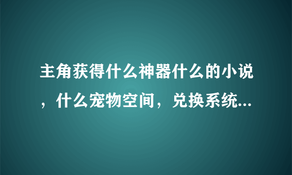 主角获得什么神器什么的小说，什么宠物空间，兑换系统之类的小说