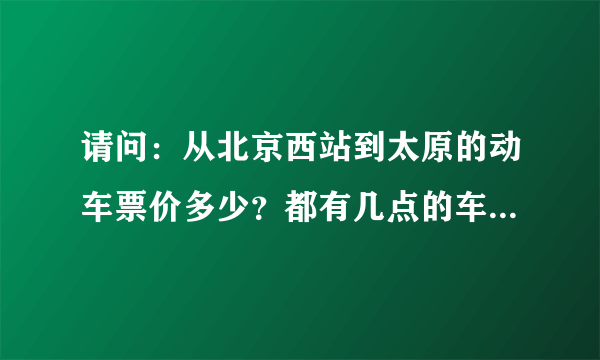 请问：从北京西站到太原的动车票价多少？都有几点的车次？谢谢！