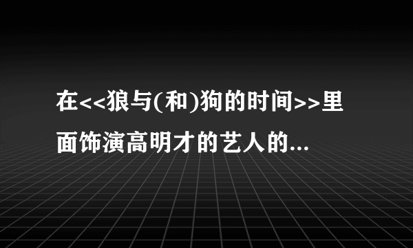 在<<狼与(和)狗的时间>>里面饰演高明才的艺人的详细资料