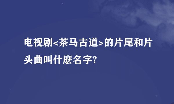 电视剧<茶马古道>的片尾和片头曲叫什麽名字?