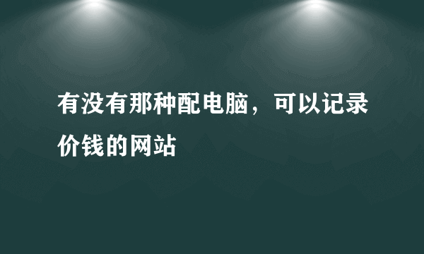 有没有那种配电脑，可以记录价钱的网站