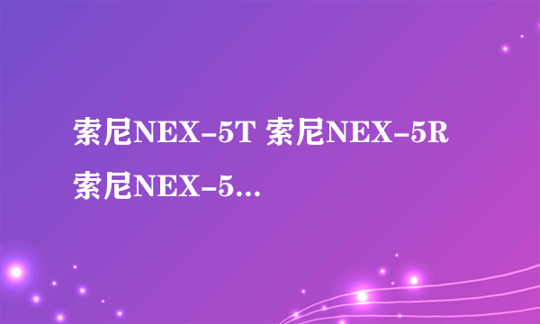 索尼NEX-5T 索尼NEX-5R 索尼NEX-5N 区别在哪