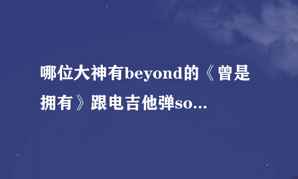 哪位大神有beyond的《曾是拥有》跟电吉他弹solo配合的木吉他吉他谱 急用 ！！！！跪求！！必重谢！！！！