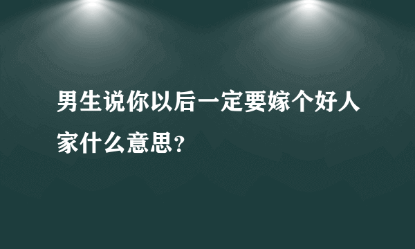 男生说你以后一定要嫁个好人家什么意思？