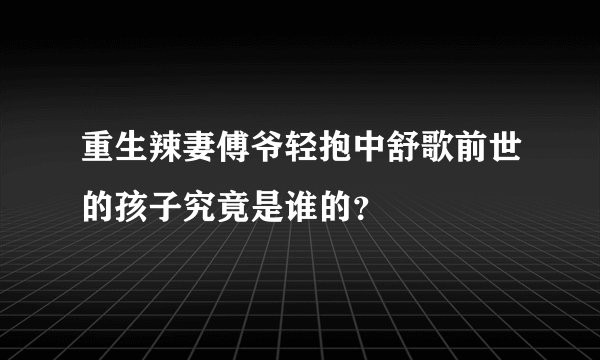 重生辣妻傅爷轻抱中舒歌前世的孩子究竟是谁的？