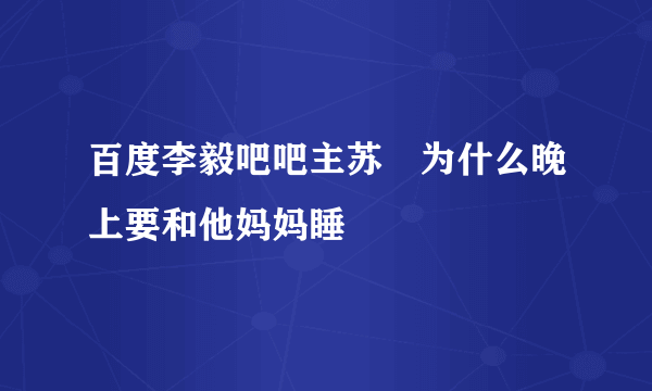 百度李毅吧吧主苏颙为什么晚上要和他妈妈睡