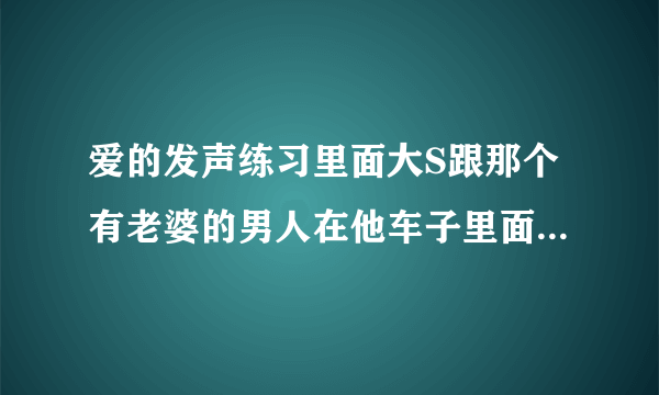 爱的发声练习里面大S跟那个有老婆的男人在他车子里面听的歌曲叫什么名字？歌词是：明知道我不该爱你...