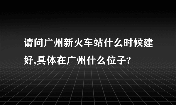 请问广州新火车站什么时候建好,具体在广州什么位子?