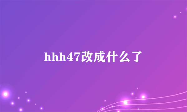 hhh47改成什么了