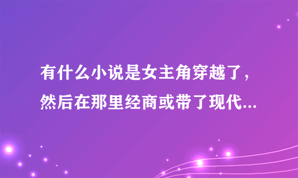 有什么小说是女主角穿越了，然后在那里经商或带了现代东西过去