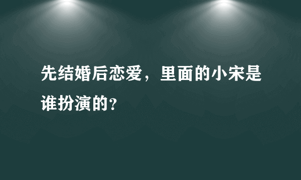 先结婚后恋爱，里面的小宋是谁扮演的？