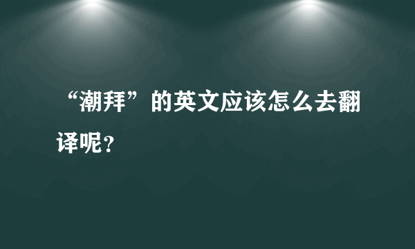 “潮拜”的英文应该怎么去翻译呢？