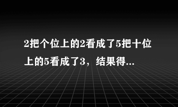 2把个位上的2看成了5把十位上的5看成了3，结果得到的“和”是60问：正确得数是？