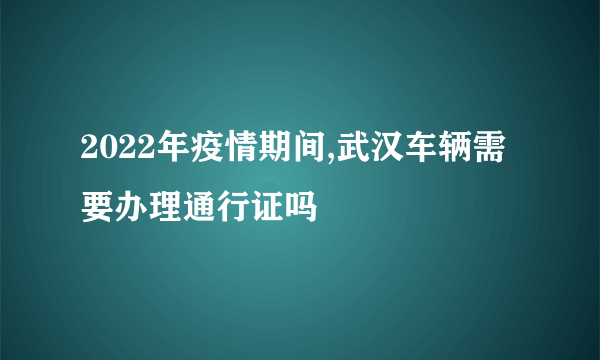 2022年疫情期间,武汉车辆需要办理通行证吗