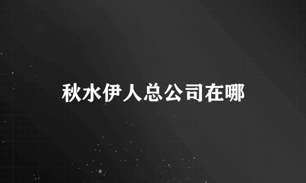 秋水伊人总公司在哪