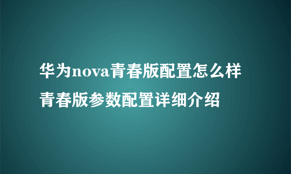 华为nova青春版配置怎么样 青春版参数配置详细介绍