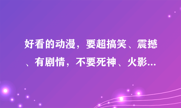 好看的动漫，要超搞笑、震撼、有剧情，不要死神、火影、守护甜心、夏娜、乱马那些，都看过了，多一些