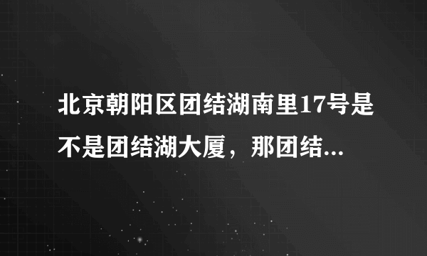 北京朝阳区团结湖南里17号是不是团结湖大厦，那团结湖大厦是做什么用的，里面都有什么机构和单位