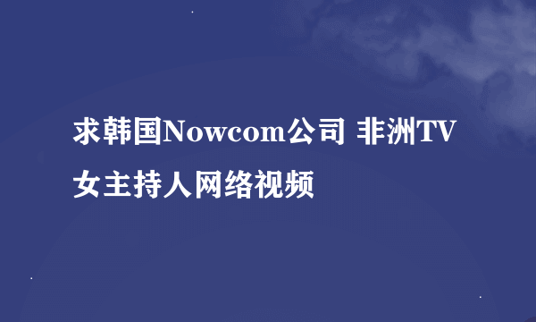 求韩国Nowcom公司 非洲TV女主持人网络视频