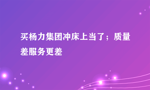 买杨力集团冲床上当了；质量差服务更差