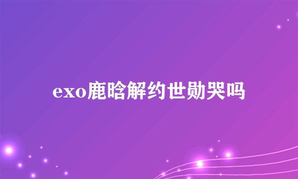 exo鹿晗解约世勋哭吗