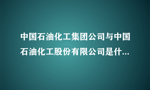 中国石油化工集团公司与中国石油化工股份有限公司是什么关系？