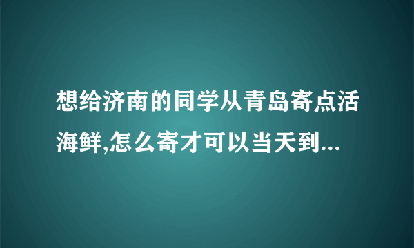 想给济南的同学从青岛寄点活海鲜,怎么寄才可以当天到呢，在线等。