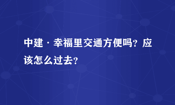 中建·幸福里交通方便吗？应该怎么过去？