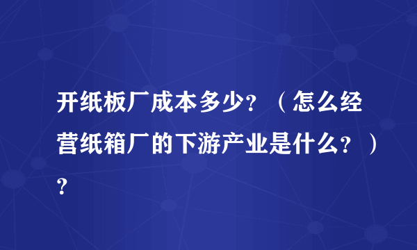 开纸板厂成本多少？（怎么经营纸箱厂的下游产业是什么？）？