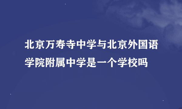 北京万寿寺中学与北京外国语学院附属中学是一个学校吗