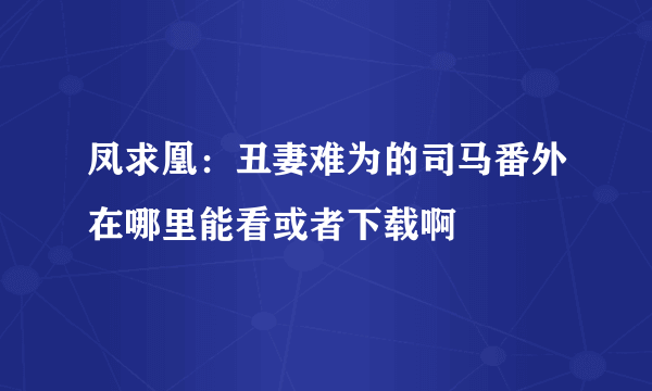 凤求凰：丑妻难为的司马番外在哪里能看或者下载啊