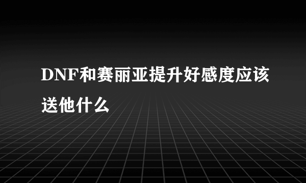 DNF和赛丽亚提升好感度应该送他什么