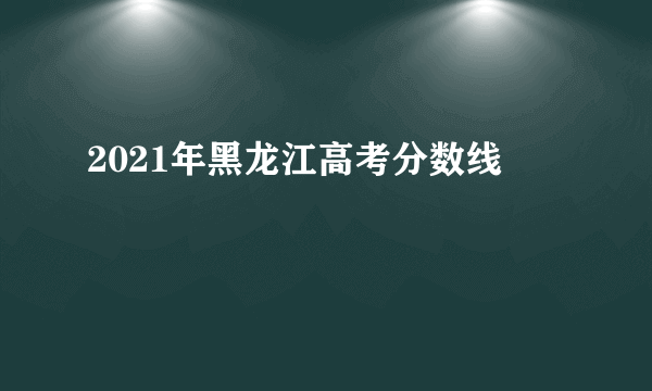 2021年黑龙江高考分数线