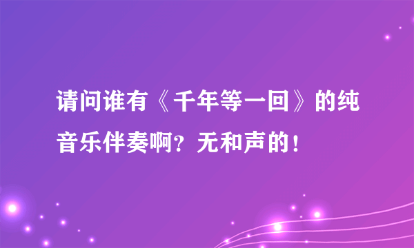 请问谁有《千年等一回》的纯音乐伴奏啊？无和声的！